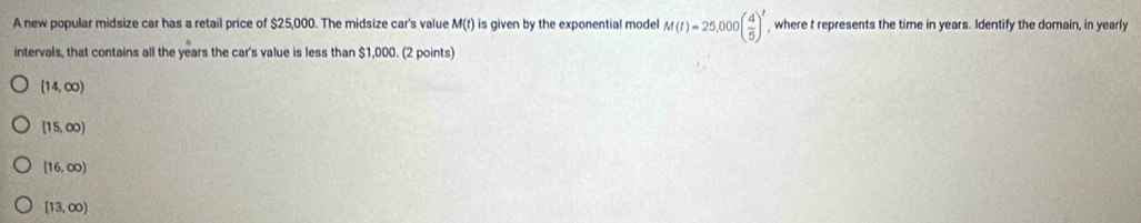 A new popular midsize car has a retail price of $25,000. The midsize car's value M(t) is given by the exponential model M(t)=25,000( 4/5 )^t where t represents the time in years. Identify the domain, in yearly
intervals, that contains all the years the car's value is less than $1,000. (2 points)
[14,∈fty )
[15,∈fty )
[16,∈fty )
[13,∈fty )