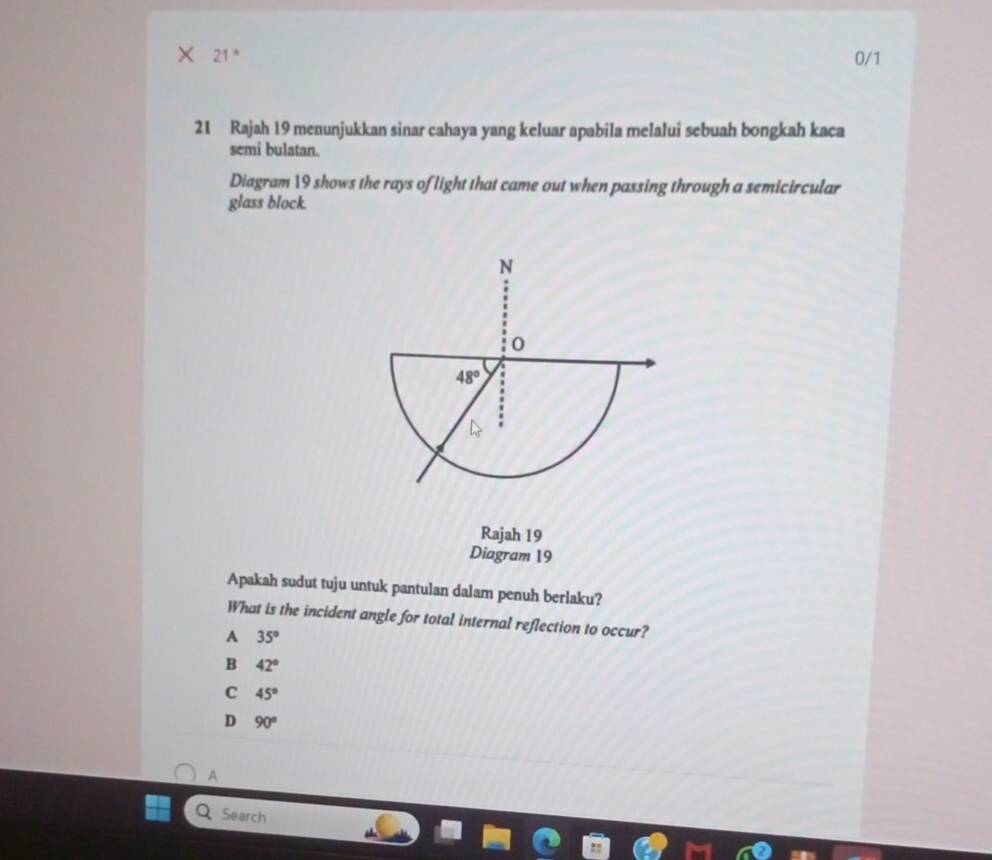 21 * 0/1
21 Rajah 19 menunjukkan sinar cahaya yang keluar apabila melalui sebuah bongkah kaca
semi bulatan.
Diagram 19 shows the rays of light that came out when passing through a semicircular
glass block.
Rajah 19
Diagram 19
Apakah sudut tuju untuk pantulan dalam penuh berlaku?
What is the incident angle for total internal reflection to occur?
A 35°
B 42°
C 45°
D 90°
A
Search