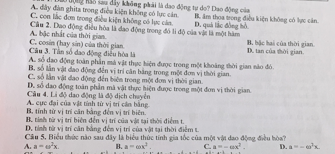 Đào động hào sau đây không phải là dao động tự do? Dao động của
A. dây đàn ghita trong điều kiện không có lực cản. B. âm thoa trong điều kiện không có lực cản.
C. con lắc đơn trong điều kiện không có lực cản. D. quả lắc đồng hồ.
Câu 2. Dao động điều hòa là dao động trong đó li độ của vật là một hàm
A. bậc nhất của thời gian. B. bậc hai của thời gian.
C. cosin (hay sin) của thời gian. D. tan của thời gian.
Câu 3. Tần số dao động điều hòa là
A. số dao động toàn phần mà vật thực hiện được trong một khoảng thời gian nào đó.
B. số lần vật dao động đến vị trí cân bằng trong một đơn vị thời gian.
C. số lần vật dao động đến biên trong một đơn vị thời gian.
D. số dao động toàn phần mà vật thực hiện được trong một đơn vị thời gian.
Câu 4. Li độ dao động là độ dịch chuyển
A. cực đại của vật tính từ vị trí cân bằng.
B. tính từ vị trí cân bằng đến vị trí biên.
B. tính từ vị trí biên đến vị trí của vật tại thời điểm t.
D. tính từ vị trí cân bằng đến vị trí của vật tại thời điểm t.
Câu 5. Biểu thức nào sau đây là biểu thức tính gia tốc của một vật dao động điều hòa?
A. a=omega^2x. B. a=omega x^2. C. a=-omega x^2. D. a=-omega^2x.