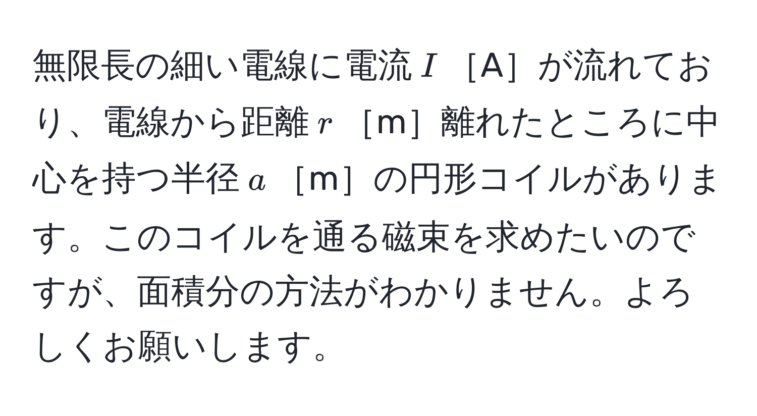 無限長の細い電線に電流$I$［A］が流れており、電線から距離$r$［m］離れたところに中心を持つ半径$a$［m］の円形コイルがあります。このコイルを通る磁束を求めたいのですが、面積分の方法がわかりません。よろしくお願いします。