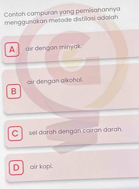 Contoh campuran yang pemisahannya
menggunakan metode distilasi adalah
A_ air dengan minyak.
air dengan alkohol.
B
C sel darah dengan cairan darah.
D air kopi.