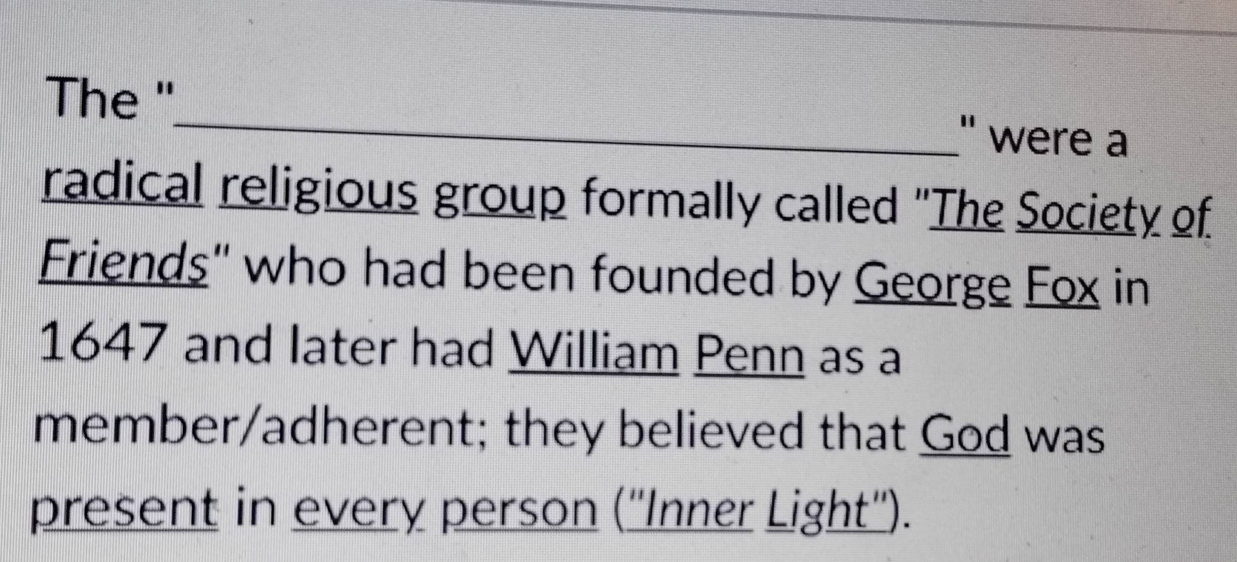 The "_ " were a 
radical religious group formally called "The Society of 
Friends" who had been founded by George Fox in
1647 and later had William Penn as a 
member/adherent; they believed that God was 
present in every person (''Inner Light'').