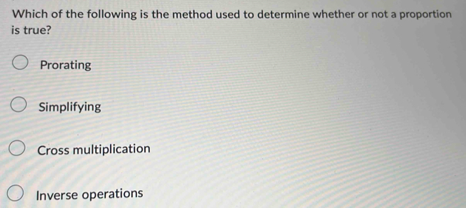 Which of the following is the method used to determine whether or not a proportion
is true?
Prorating
Simplifying
Cross multiplication
Inverse operations