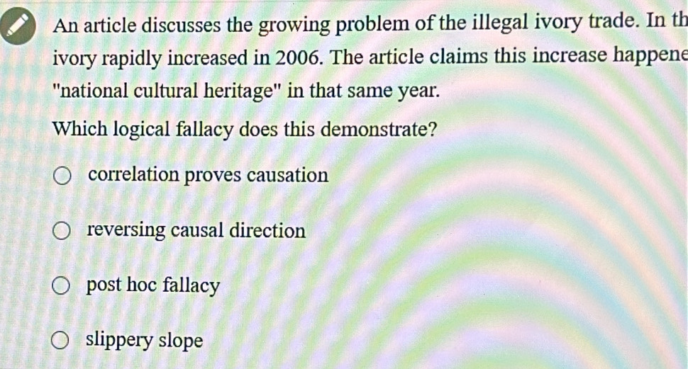 An article discusses the growing problem of the illegal ivory trade. In th
ivory rapidly increased in 2006. The article claims this increase happene
"national cultural heritage" in that same year.
Which logical fallacy does this demonstrate?
correlation proves causation
reversing causal direction
post hoc fallacy
slippery slope