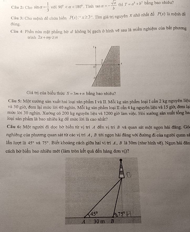 Cho sin alpha = 1/3  với 90° <180° , Tính tan alpha =- sqrt(a)/b  thì T=a^2+b^2 bằng bao nhiêu?
Câu 3: Cho mệnh đề chứa biến P(x)∵ ''x≥ 3' *. Tìm giá trị nguyên x nhỏ nhất đề P(x) là mệnh đề
dúng,
Câu 4: Phần nửa mặt phẳng bờ ơ không bị gạch ở hình vẽ sau là miền nghiệm của bắt phương
trình 2x+my≥ n
Giá trị của biểu thức S=3m+n bằng bao nhiêu?
Câu 5: Một xường sản xuất hai loại sản phẩm I và II. Mỗi kg sản phẩm loại I cần 2 kg nguyên liệu
và 30 giờ, đem lại mức lời 40 nghìn. Mỗi kg sản phầm loại II cần 4 kg nguyên liệu và 15 giờ, đem lại
mức lời 30 nghin. Xưởng có 200 kg nguyên liệu và 1200 giờ làm việc. Hỏi xưởng sản xuất tổng ha
loại sản phẩm là bao nhiêu kg đề mức lời là cao nhất?
Câu 6: Một người đi dọc bờ biển từ vị trí A đến vị trí B và quan sát một ngọn hải đăng. Gó
nghiêng của phương quan sát từ các vị trí A , B tới ngọn hải đăng với đường đi của người qunn sâ
lần lượt là 45° và 75°. Biết khoảng cách giữa hai vi trí A , B là 30m (như hình vẽ). Ngọn hải đăn
cách bờ biển bao nhiêu mét (làm tròn kết quả đến hàng đơn vị)?