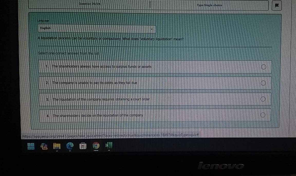 Queation 20/24 Type Single choice
Language
English
A liquidation process can be voluntary or compulsory. What does "voluntary liquidation" mean?
Select one correct answer from the list
1. The shareholders always have access to surplus funds or assets
2. The company is unable to pay its debts as they fall due
3. The liquidation of the company requires obtaining a court order
4. The shareholders decide on the liquidation of the company
https://app.jaesp.org/ytm41/pages/take_ quizInstanceld=184974&quiz1ype=quiz=
