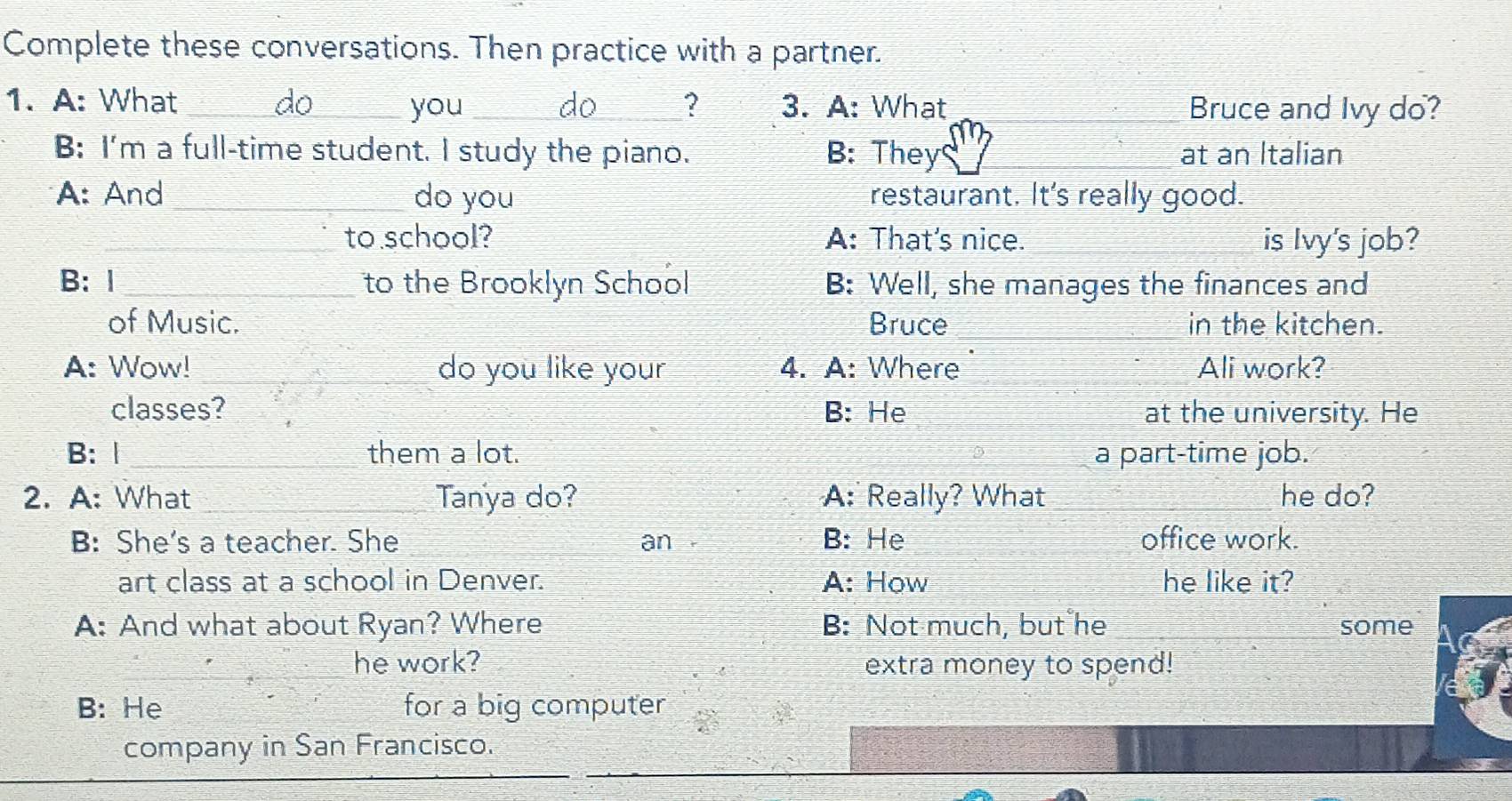 Complete these conversations. Then practice with a partner.
1. A: What _do you _do_ ? 3. A: What Bruce and Ivy do?
B: I'm a full-time student. I study the piano. B: They at an Italian
A: And _do you restaurant. It's really good.
_to school? A: That's nice. is Ivy's job?
B: Ⅰ _to the Brooklyn School B: Well, she manages the finances and
of Music. Bruce _in the kitchen.
A: Wow! do you like your 4. A: Where Ali work?
classes? B: He at the university. He
B: Ⅰ __them a lot. a part-time job.
2. A: What _Tanya do? A: Really? What _he do?
B: She's a teacher. She an a B: He office work.
art class at a school in Denver. A: How he like it?
A: And what about Ryan? Where B: Not much, but he some
he work? extra money to spend!
B: He for a big computer
company in San Francisco.