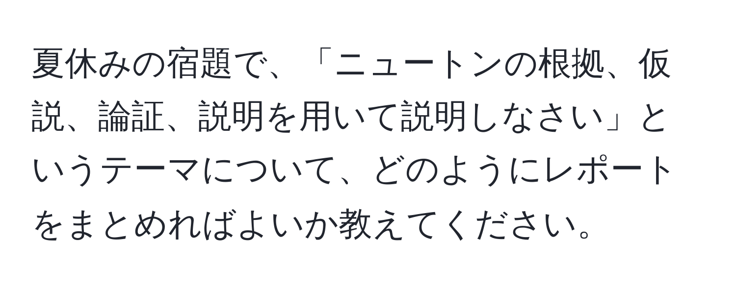 夏休みの宿題で、「ニュートンの根拠、仮説、論証、説明を用いて説明しなさい」というテーマについて、どのようにレポートをまとめればよいか教えてください。