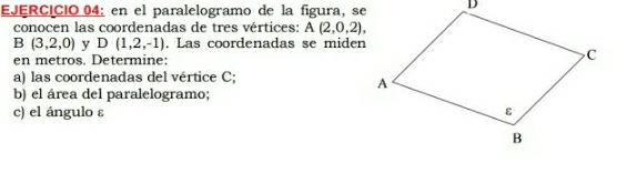 en el paralelogramo de la figura, se 
conocen las coordenadas de tres vértices: A(2,0,2),
B(3,2,0) y D(1,2,-1). Las coordenadas se miden 
en metros. Determine: 
a) las coordenadas del vértice C; 
b) el área del paralelogramo; 
c) el ángulo ε