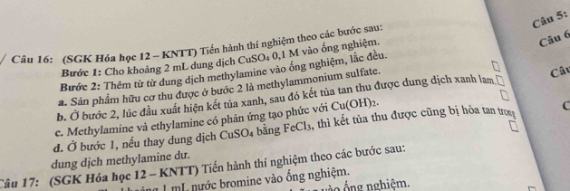 (SGK Hóa học 12 - KNTT) Tiến hành thí nghiệm theo các bước sau: 
Bước 1: Cho khoảng 2 mL dung dịch CuSO₄ 0,1 M vào ống nghiệm. 
Bước 2: Thêm từ từ dung dịch methylamine vào ống nghiệm, lắc đều. 
a. Sân phẩm hữu cơ thu được ở bước 2 là methylammonium sulfate. 
Câu 
b. Ở bước 2, lúc đầu xuất hiện kết tủa xanh, sau đó kết tủa tan thu được dung dịch xanh lam 
c. Methylamine và ethylamine có phản ứng tạo phức với Cu(OH)_2. 
d. Ở bước 1, nếu thay dung dịch CuS _5O_4 bằng FeCl_3 1, thì kết tủa thu được cũng bị hỏa tan trog C 
dung dịch methylamine dư. 
Câu 17: (SGK Hóa học 12 - KNTT) Tiến hành thí nghiệm theo các bước sau: 
àng 1 mL nước bromine vào ống nghiệm. 
v o ng nghiệm.