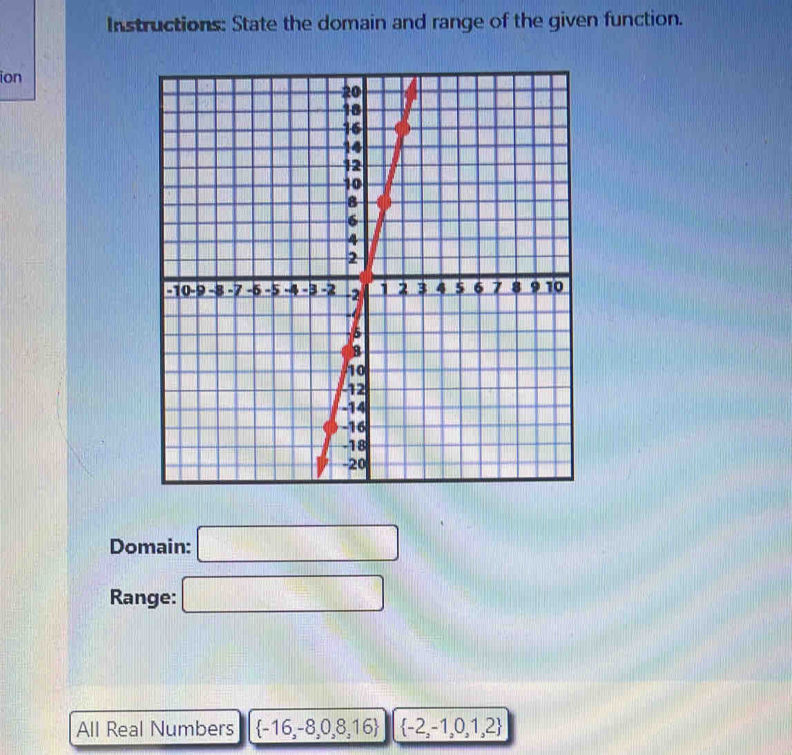 Instructions: State the domain and range of the given function. 
ion 
Domain: □ 
Range: □ 
All Real Numbers  -16,-8,0,8,16  -2,-1,0,1,2