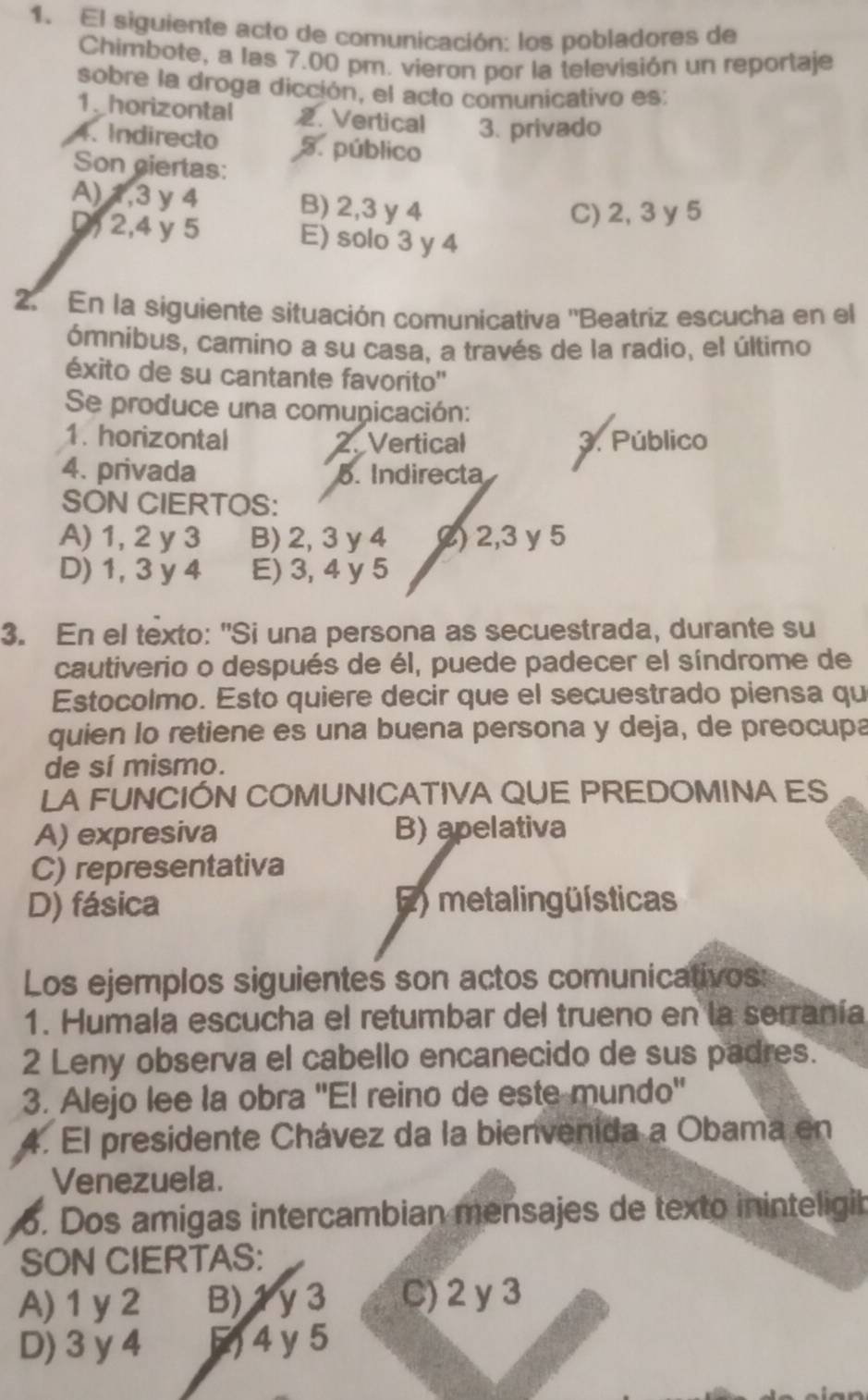 El siguiente acto de comunicación: los pobladores de
Chimbote, a las 7.00 pm. vieron por la televisión un reportaje
sobre la droga dicción, el acto comunicativo es:
1_ horizontal . Vertical 3. privado
4. Indirecto 5. público
Son giertas:
A) 1,3 y 4 B) 2,3 y 4
C) 2, 3 y 5
D, 2,4 y 5 E) solo 3 y 4
2. En la siguiente situación comunicativa ''Beatriz escucha en el
ómnibus, camino a su casa, a través de la radio, el último
éxito de su cantante favorito''
Se produce una comunicación:
1. horizontal Vertical 3. Público
4. privada 5. Indirecta
SON CIERTOS:
A) 1, 2y 3 B) 2,3 y 4 () 2,3 y 5
D) 1, 3 y 4 E) 3, 4 y 5
3. En el texto: "Si una persona as secuestrada, durante su
cautiverio o después de él, puede padecer el síndrome de
Estocolmo. Esto quiere decir que el secuestrado piensa qu
quien lo retiene es una buena persona y deja, de preocupa
de sí mismo.
LA FUNCIÓN COMUNICATIVA QUE PREDOMINA ES
A) expresiva B) apelativa
C) representativa
D) fásica E)  metalingüísticas
Los ejemplos siguientes son actos comunicativos:
1. Humala escucha el retumbar del trueno en la serranía
2 Leny observa el cabello encanecido de sus padres.
3. Alejo lee la obra ''El reino de este mundo''
4. El presidente Chávez da la bienvenida a Obama en
Venezuela.
o. Dos amigas intercambian mensajes de texto ininteligib
SON CIERTAS:
A) 1 y2 B) 1y 3 C) 2 y3
D) 3 y 4 5) 4 y 5