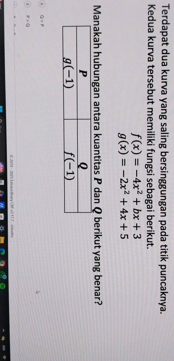 Terdapat dua kurva yang saling bersinggungan pada titik puncaknya.
Kedua kurva tersebut memiliki fungsi sebagai berikut.
f(x)=-4x^2+bx+3
g(x)=-2x^2+4x+5
Manakah hubungan antara kuantitas P dan Q berikut yang benar?
A Q>P
B P>Q
n· n-n
2019 - 2025 Extraordinary CBT v3.17.7 - ristretto