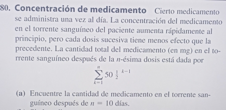 Concentración de medicamento Cierto medicamento 
se administra una vez al día. La concentración del medicamento 
en el torrente sanguíneo del paciente aumenta rápidamente al 
principio, pero cada dosis sucesiva tiene menos efecto que la 
precedente. La cantidad total del medicamento (en mg) en el to- 
rrente sanguíneo después de la π -ésima dosis está dada por
sumlimits _(k=1)^n50frac 12^(k-1)
(a) Encuentre la cantidad de medicamento en el torrente san- 
guíneo después de n=10dias.