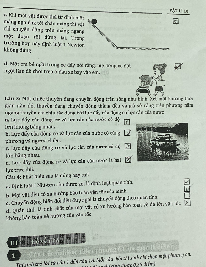 vật lí 10
c. Khi một vật được thả từ đỉnh một
máng nghiêng tới chân máng thì vật
chỉ chuyển động trên máng ngang
một đoạn rồi dừng lại. Trong
trường hợp này định luật 1 Newton
không đúng
d. Một em bé ngồi trong xe đẩy nói rằng: mẹ dừng xe đột
ngột làm đồ chơi treo ở đầu xe bay vào em.
Câu 3: Một chiếc thuyền đang chuyển động trên sông như hình. Xét một khoảng thời
gian nào đó, thuyền đang chuyển động thẳng đều và giả sử rằng trên phương nằm
ngang thuyền chỉ chịu tác dụng bởi lực đẩy của động cơ lực cản của nước
a. Lực đấy của động cơ và lực cản của nước có độ
lớn không bằng nhau.
b. Lực đẩy của động cơ và lực cản của nước có cùng
phương và ngược chiều.
c. Lực đẩy của động cơ và lực cản của nước có độ
lớn bằng nhau.
d. Lực đẩy của động cơ và lực cản của nước là hai
lực trực đối.
Câu 4: Phát biểu sau là đúng hay sai?
a. Định luật I Niu-tơn còn được gọi là định luật quán tính.
b. Mọi vật đều có xu hướng bảo toàn vận tốc của mình.
c. Chuyển động biến đổi đều được gọi là chuyển động theo quán tính.
d. Quán tính là tính chất của mọi vật có xu hướng bảo toàn về độ lớn vận tốc
không bảo toàn về hướng của vận tốc
III Đề về nhà
1 Cần trắc nghiệm nhiều phương ản lựa chọa (6 điểm)
Thí sinh trả lời từ câu 1 đến câu 18. Mỗi câu hỏi thí sinh chỉ chọn một phương án.
n  thí sinh được 0.25 điểm)