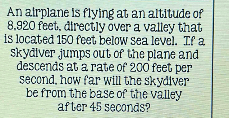 An airplane is flying at an altitude of
8,920 feet, directly over a valley that 
is located 150 feet below sea level. If a 
skydiver jumps out of the plane and 
descends at a rate of 200 feet per
second, how far will the skydiver 
be from the base of the valley 
after 45 seconds?