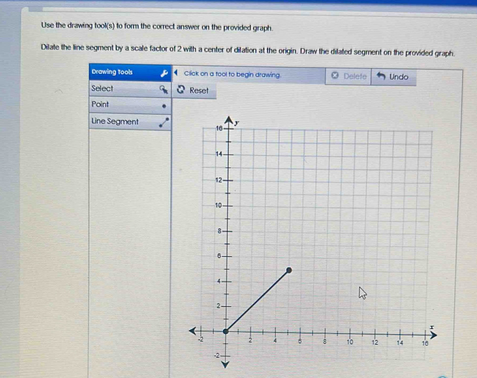 Use the drawing tool(s) to form the correct answer on the provided graph. 
Dilate the line segment by a scale factor of 2 with a center of dilation at the origin. Draw the dilated segment on the provided graph. 
Drawing Tools D Click on a tool to begin drawing. Delefe Undo 
Select Reset 
Point 
Line Segment