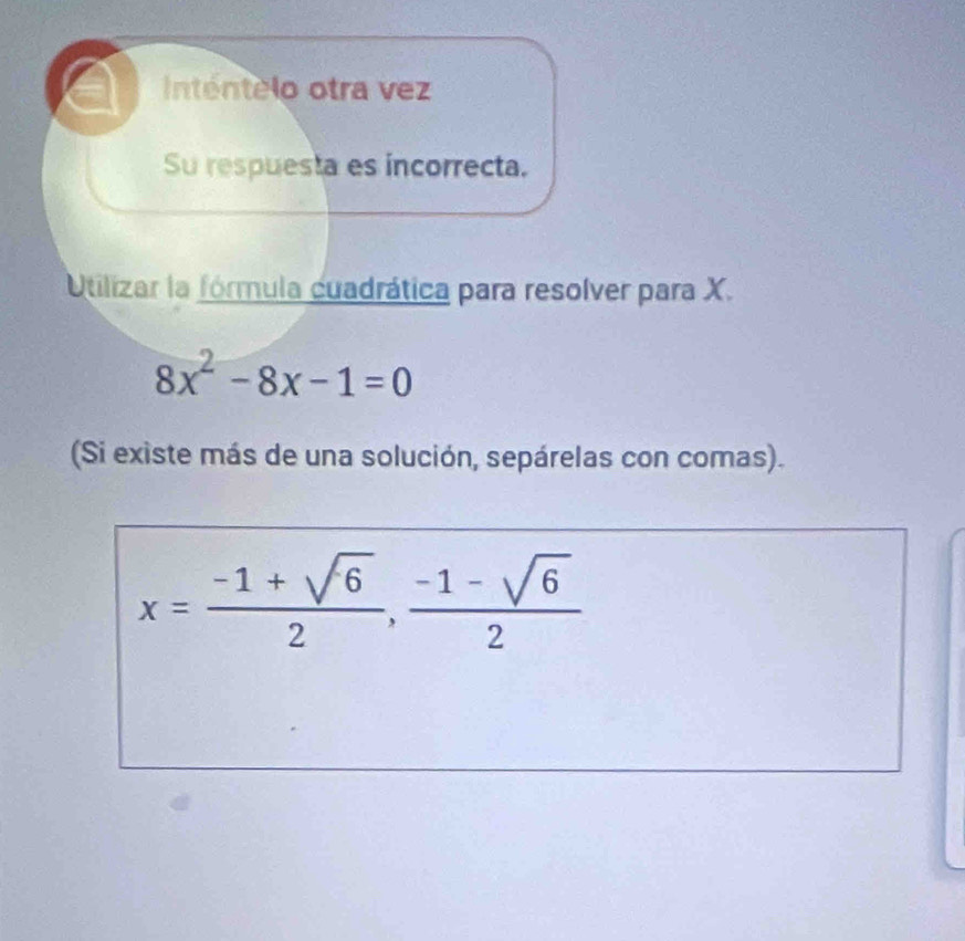 Inténtelo otra vez 
Su respuesta es incorrecta. 
Utilizar la fórmula cuadrática para resolver para X.
8x^2-8x-1=0
(Si existe más de una solución, sepárelas con comas).
x= (-1+sqrt(6))/2 ,  (-1-sqrt(6))/2 