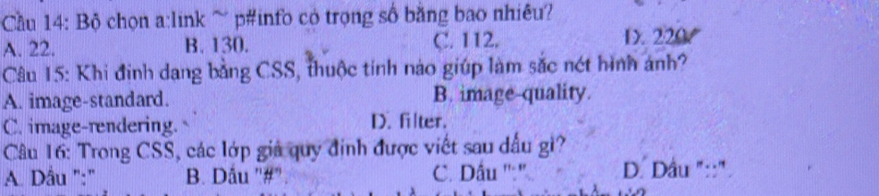 Cầu 14: Bộ chọn a:link ~ p#info có trọng số bằng bao nhiêu?
A. 22. B. 130. C. 112. D. 220
Câu 15: Khi định dang bằng CSS, thuộc tính nào giúp làm sắc nét hình ảnh?
A. image-standard. B. image-quality.
C. image-rendering. D. filter.
Câu 16: Trong CSS, các lớp giả quy định được viết sau dấu gi?
A. Dầu ":' B. Dâu '#" C. Dầu ':' D. Dầu "::".