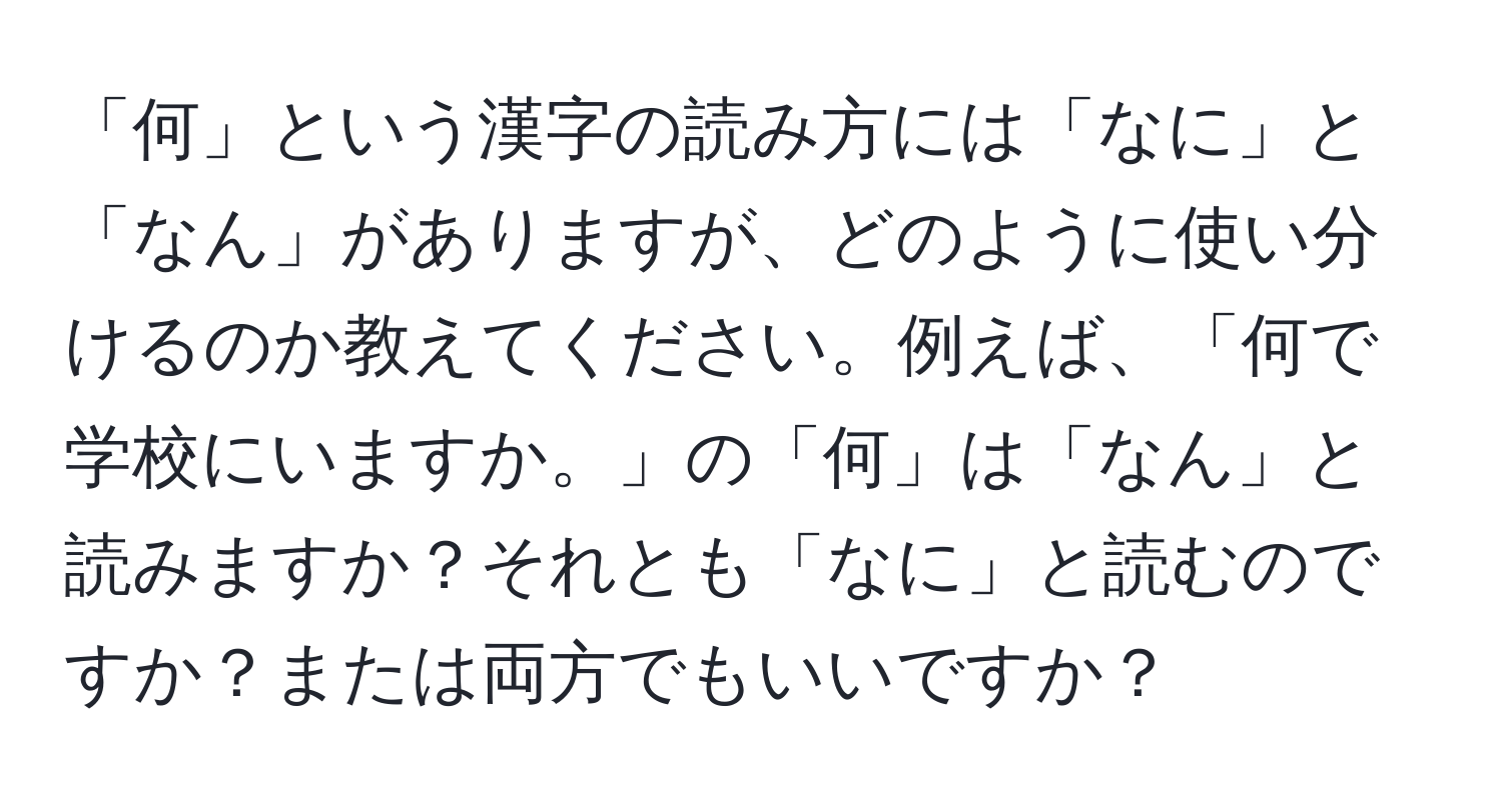 「何」という漢字の読み方には「なに」と「なん」がありますが、どのように使い分けるのか教えてください。例えば、「何で学校にいますか。」の「何」は「なん」と読みますか？それとも「なに」と読むのですか？または両方でもいいですか？