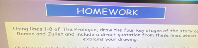 HOMEWORK 
Using lines 1-8 of The Prologue, draw the four key stages of the story of 
Romeo and Juliet and include a direct quotation from these lines which 
explains your drawing.