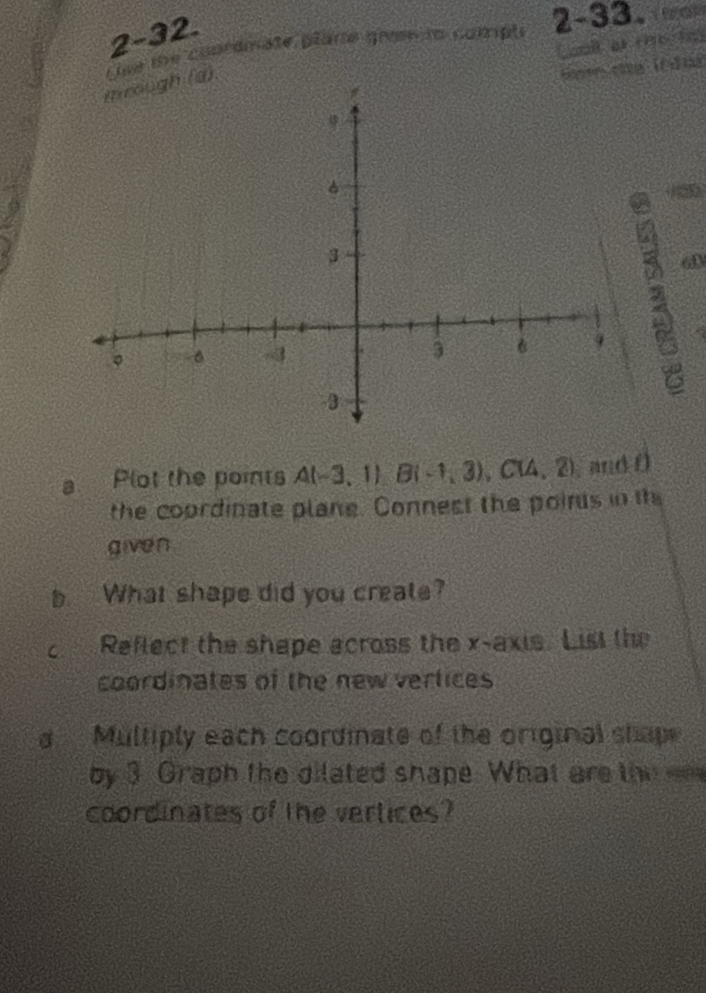 2-32. 
tse the conrdmate plare gren to comph 2-33. 
at the tn 
(d). 
60 
a Plot the poits A(-3,1) B(-1,3), C(4,2) , and D 
the coordinate plane. Connest the poins in the 
given 
b What shape did you create? 
c Reflect the shape across the x-axis. List the 
coordinates of the new verlices 
d Multiply each coordinate of the original shap 
by 3 Graph the dilated shape. What are the 
coordinates of the vertices?