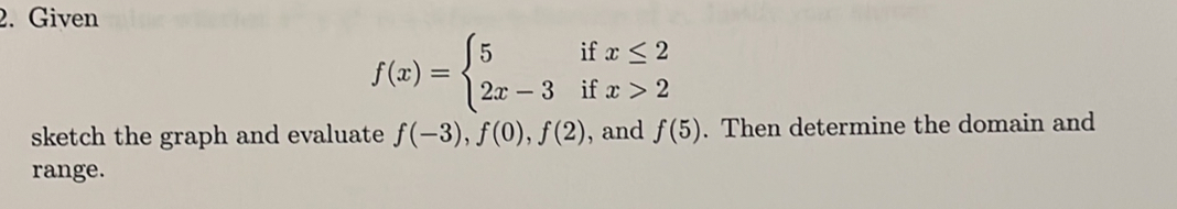 Given
f(x)=beginarrayl 5ifx≤ 2 2x-3ifx>2endarray.
sketch the graph and evaluate f(-3), f(0), f(2) , and f(5). Then determine the domain and
range.