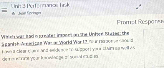 Performance Task 
≡ Jean Springer 
Prompt Response 
Which war had a greater impact on the United States: the 
Spanish-American War or World War I? Your response should 
have a clear claim and evidence to support your claim as well as 
demonstrate your knowledge of social studies.