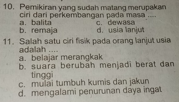 Pemikiran yang sudah matang merupakan
ciri dari perkembangan pada masa ....
a.balita c. dewasa
b. remaja d. usia lanjut
11. Salah satu ciri fisik pada orang lanjut usia
adalah ....
a. belajar merangkak
b. suara berubah menjadi berat dan
tinggi
c. mulai tumbuh kumis dan jakun
d. mengalami penurunan daya ingat