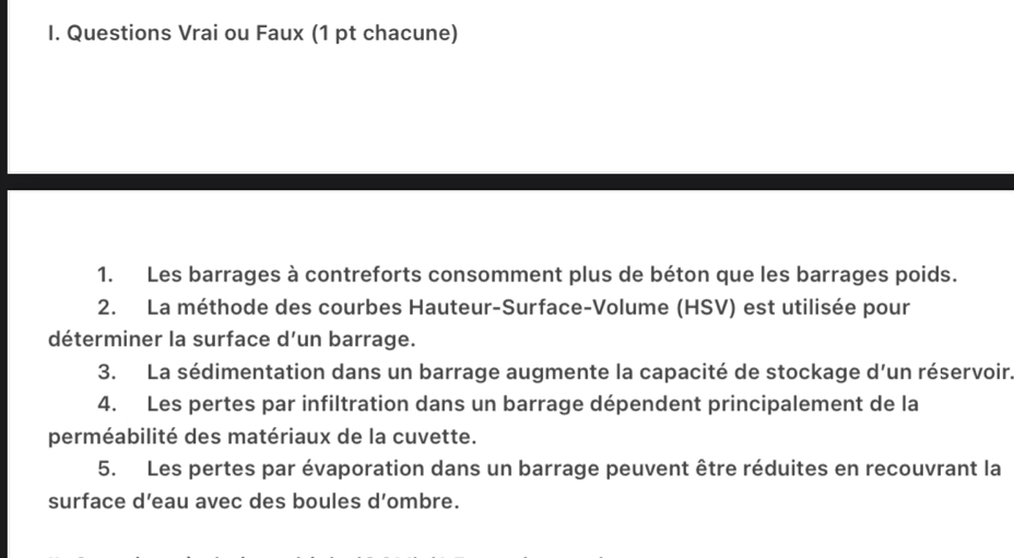 Questions Vrai ou Faux (1 pt chacune) 
1. Les barrages à contreforts consomment plus de béton que les barrages poids. 
2. La méthode des courbes Hauteur-Surface-Volume (HSV) est utilisée pour 
déterminer la surface d'un barrage. 
3. La sédimentation dans un barrage augmente la capacité de stockage d'un réservoir. 
4. Les pertes par infiltration dans un barrage dépendent principalement de la 
perméabilité des matériaux de la cuvette. 
5. Les pertes par évaporation dans un barrage peuvent être réduites en recouvrant la 
surface d’eau avec des boules d’ombre.