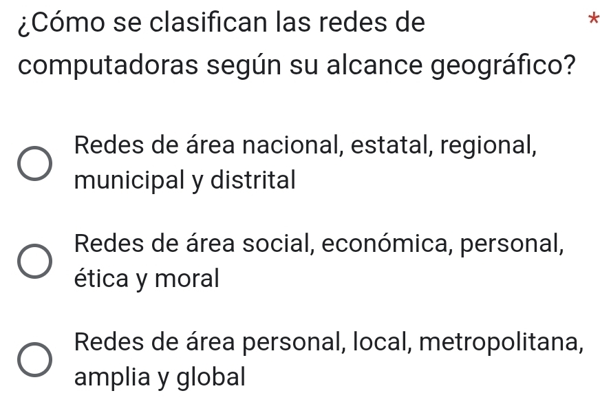 ¿Cómo se clasifican las redes de
*
computadoras según su alcance geográfico?
Redes de área nacional, estatal, regional,
municipal y distrital
Redes de área social, económica, personal,
ética y moral
Redes de área personal, local, metropolitana,
amplia y global