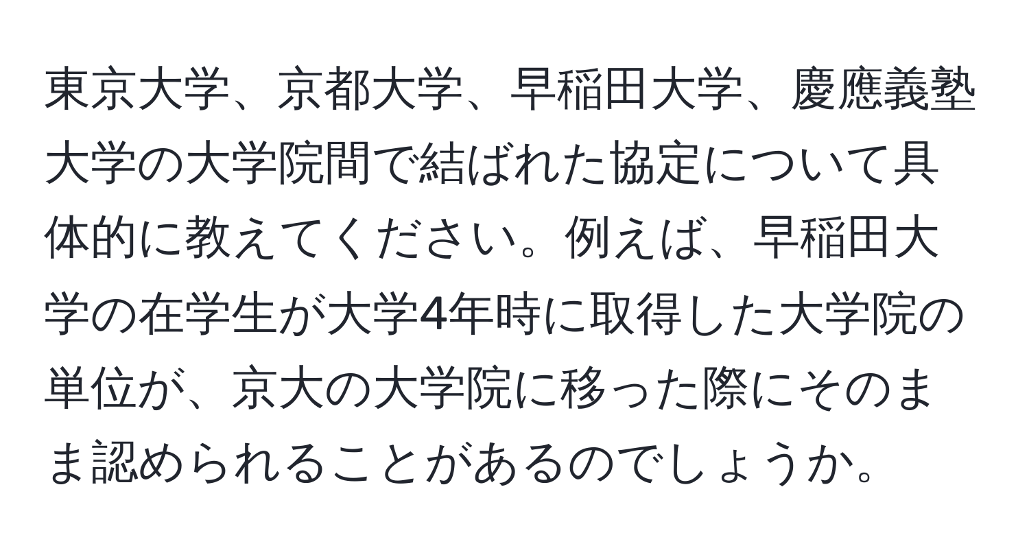 東京大学、京都大学、早稲田大学、慶應義塾大学の大学院間で結ばれた協定について具体的に教えてください。例えば、早稲田大学の在学生が大学4年時に取得した大学院の単位が、京大の大学院に移った際にそのまま認められることがあるのでしょうか。