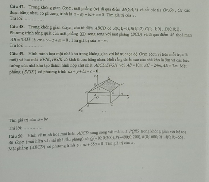 Trong không gian Oxyz , mặt phẳng (α) đi qua điểm M(5;4;3) và cất các tia Ox,Oy, Oz các
đoạn bằng nhau có phương trình là x+ay+bz+c=0. Tim giá trị của c .
Trà lời_
Câu 48. Trong không gian Oxyz , cho tử diện ABCD có A(0;1;-1),B(1;1;2),C(1;-1;0),D(0;0;1).
Phương trình tổng quát của mặt phẳng (Q) song song với mặt phẳng (BCD) và đi qua điểm M thoà măn
overline AB=3overline AM là ax+y-z+m=0. Tim giá trị của a-m.
Trả lời:_
Câu 49. Hình minh họa một nhà kho trong không gian với hệ trục tọa độ Oxyz (đơn vị trên mỗi trục là
mét) và hai mái EFIK, HGIK có kích thước bằng nhau. Biết rằng chiều cao của nhà kho là 9m và các bức
tường của nhà kho tạo thành hình hộp chữ nhật ABCD.EFGH với AB=10m,AC=24m,AE=7m 1. Mặt
phẳng (EFIK) có phương trình ax+y+bz+c=0.
Tìm giá trị của a-bc
Trả lời:_
Câu 50. Hình vẽ minh hoạ mái hiên ABCD song song với mái nhà PQRS trong không gian với hệ toạ
độ Oxyz (mái hiên và mái nhà đều phẳng) có Q(-10;0;200),P(-490;0;200),R(0;1600;0),A(0;0;-65).
Mặt phẳng (ABCD) có phương trình y+az+65a=0. Tim giá trị của a .