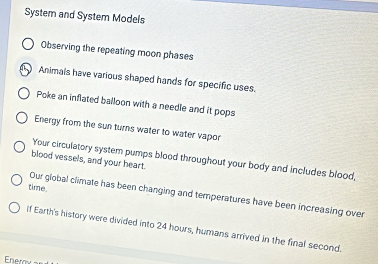 System and System Models 
Observing the repeating moon phases 
T Animals have various shaped hands for specific uses. 
Poke an inflated balloon with a needle and it pops 
Energy from the sun turns water to water vapor 
Your circulatory system pumps blood throughout your body and includes blood, 
blood vessels, and your heart. 
time. 
Our global climate has been changing and temperatures have been increasing over 
If Earth's history were divided into 24 hours, humans arrived in the final second.