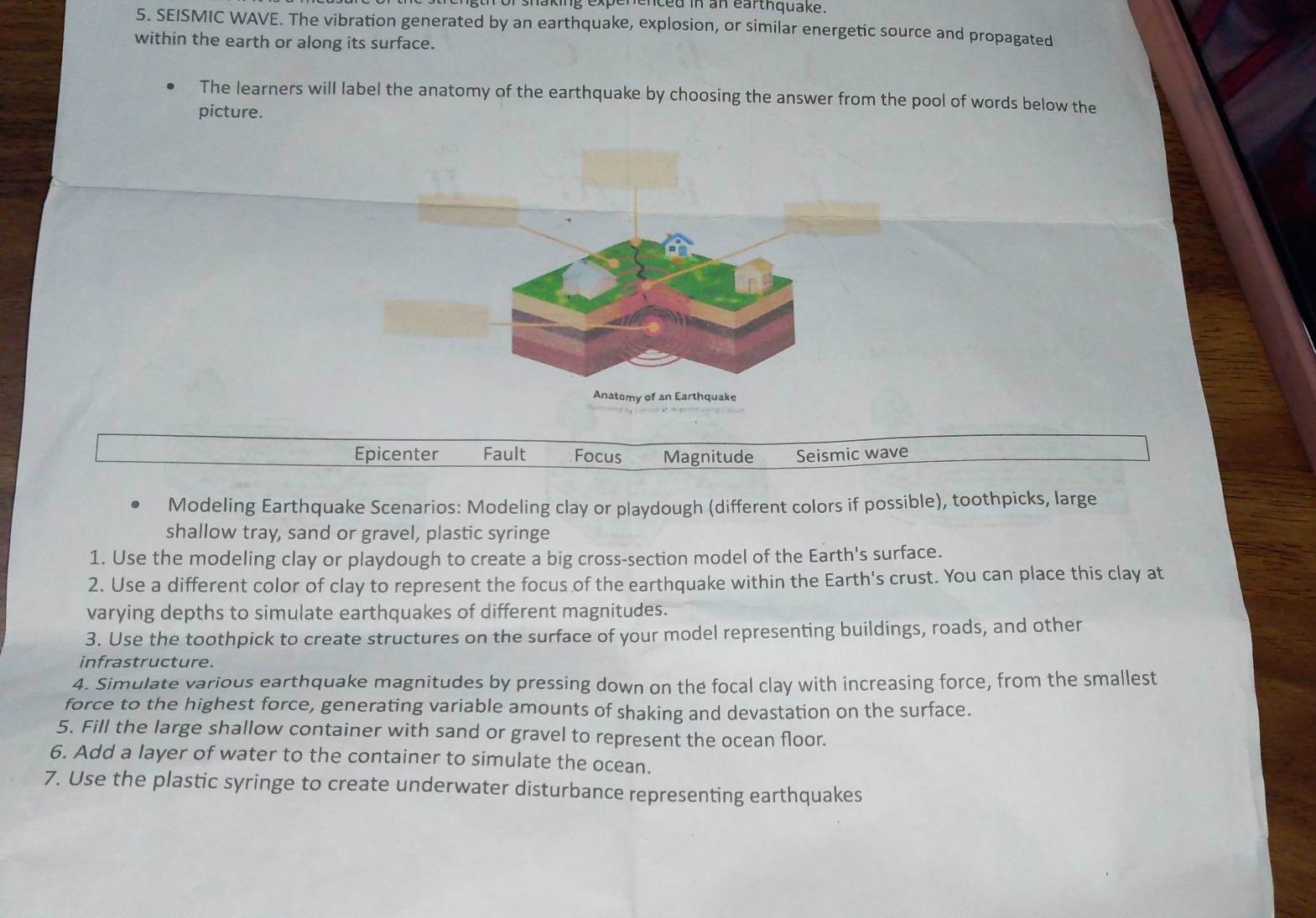 laking expenenced in an earthquake.
5. SEISMIC WAVE. The vibration generated by an earthquake, explosion, or similar energetic source and propagated
within the earth or along its surface.
The learners will label the anatomy of the earthquake by choosing the answer from the pool of words below the
picture.
Epicenter Fault Focus Magnitude Seismic wave
Modeling Earthquake Scenarios: Modeling clay or playdough (different colors if possible), toothpicks, large
shallow tray, sand or gravel, plastic syringe
1. Use the modeling clay or playdough to create a big cross-section model of the Earth's surface.
2. Use a different color of clay to represent the focus of the earthquake within the Earth's crust. You can place this clay at
varying depths to simulate earthquakes of different magnitudes.
3. Use the toothpick to create structures on the surface of your model representing buildings, roads, and other
infrastructure.
4. Simulate various earthquake magnitudes by pressing down on the focal clay with increasing force, from the smallest
force to the highest force, generating variable amounts of shaking and devastation on the surface.
5. Fill the large shallow container with sand or gravel to represent the ocean floor.
6. Add a layer of water to the container to simulate the ocean.
7. Use the plastic syringe to create underwater disturbance representing earthquakes