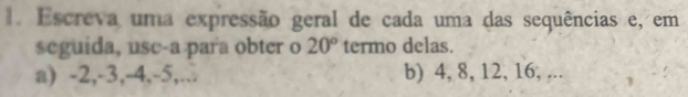 Escreva uma expressão geral de cada uma das sequências e, em 
seguida, use-a para obter o 20° termo delas. 
a) -2, -3, -4, -5,... b) 4, 8, 12, 16, ,..