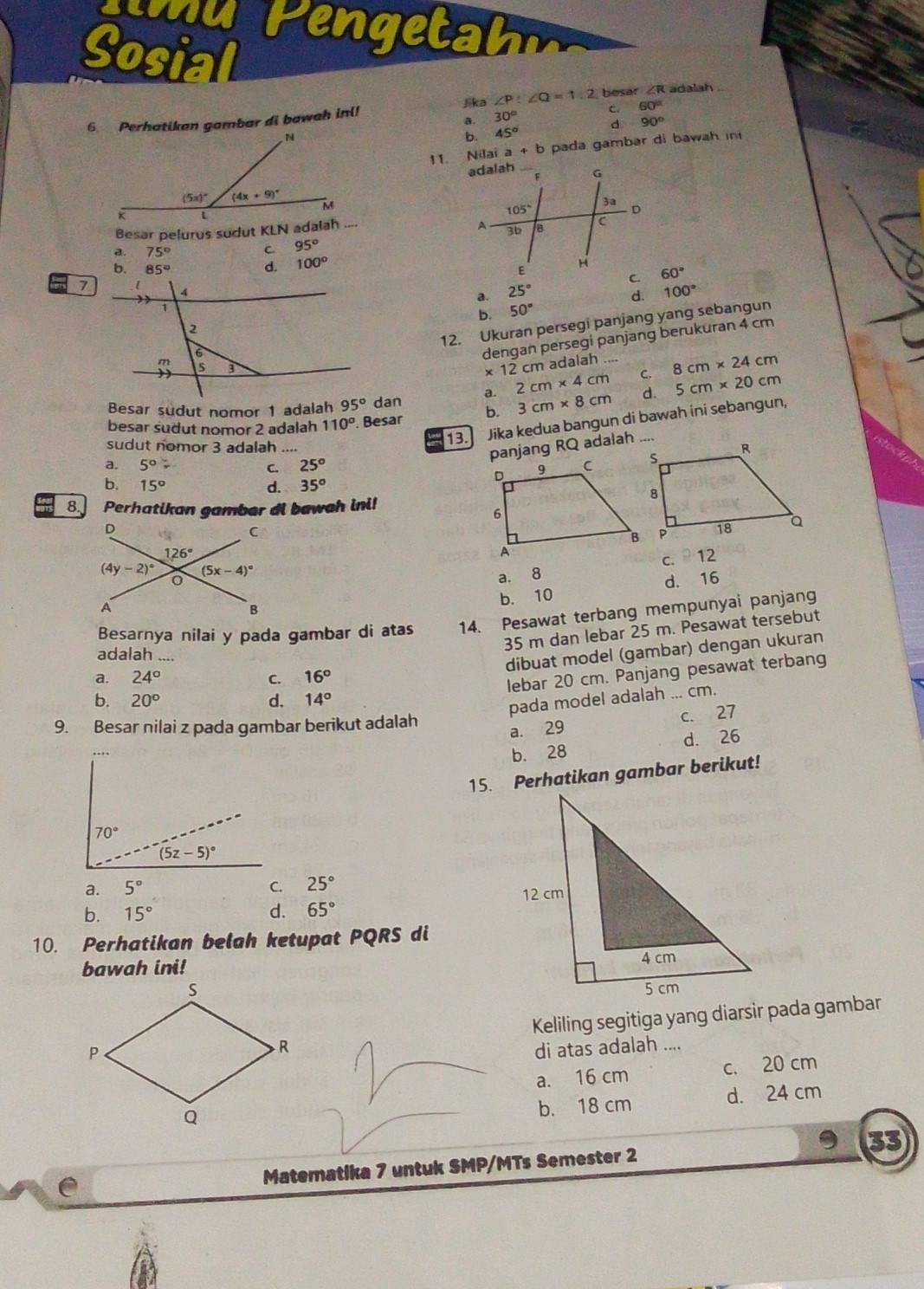 Sosial ∠ R adalah
6. Perhatikan gambar di bawah inl! Jika ∠ P:∠ Q=1.2 besar
a. 30° c. 60°
d. 90°
b. 45°
11. Nilai a+b pada gambar di bawah in
Besar pelurus sudut KLN adalah
a 75°
C 95°
b. 85° d. 100°
60°
a. 25° 100°
b. 50° d.
12. Ukuran persegi panjang yang sebangun
dengan persegi panjang berukuran 4 cm
* 12cl m adalah
Besar sudut nomor 1 adalah dan a. 2cm* 4cm _ C. 8cm* 24cm
besar sudut nomor 2 adalah 110°. Besar b. 3cm* 8cm d. 5cm* 20cm
sudut nomor 3 adalah _13. Jika kedua bangun di bawah ini sebangun,
panjang RQ adalah
a. 5°
C. 25°
b. 15° d. 35^o
8. Perhatikan gambar di bawah ini!

c. 12
d. 16
a. 8
b. 10
Besarnya nilai y pada gambar di atas 14. Pesawat terbang mempunyai panjang
35 m dan lebar 25 m. Pesawat tersebut
adalah ....
dibuat model (gambar) dengan ukuran
a. 24° C. 16°
lebar 20 cm. Panjang pesawat terbang
b. 20° d. 14°
pada model adalah ... cm.
a. 29 c. 27
9. Besar nilai z pada gambar berikut adalah
b. 28 d. 26
15. Perhatikan gambar berikut!
a. 5° C. 25°
b. 15° d. 65°
10. Perhatikan belah ketupat PQRS di
bawah ini! 
 
Keliling segitiga yang diarsir pada gambar
di atas adalah ....
a. 16 cm c. 20 cm
b. 18 cm d. 24 cm
e Matematika 7 untuk SMP/MTs Semester 2 33