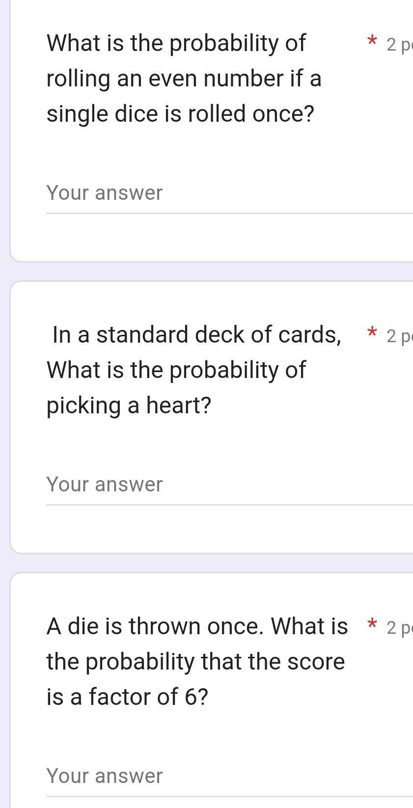 What is the probability of 2p 
rolling an even number if a 
single dice is rolled once? 
Your answer 
In a standard deck of cards, * 2 p 
What is the probability of 
picking a heart? 
Your answer 
A die is thrown once. What is * 2 p 
the probability that the score 
is a factor of 6? 
Your answer