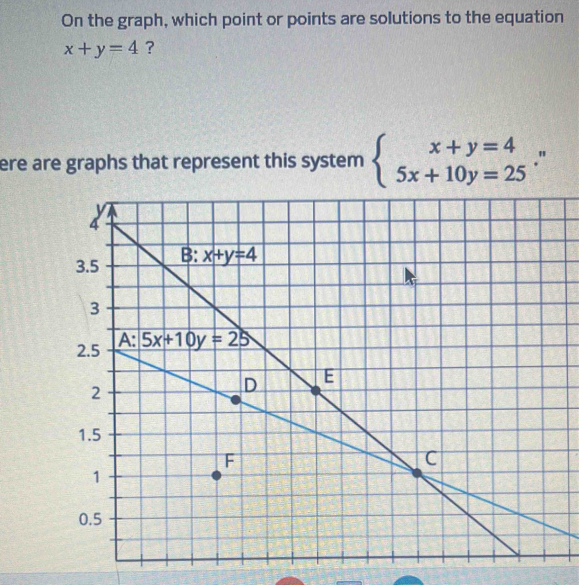 On the graph, which point or points are solutions to the equation
x+y=4 ?
ere are graphs that represent this system beginarrayl x+y=4 5x+10y=25endarray. .