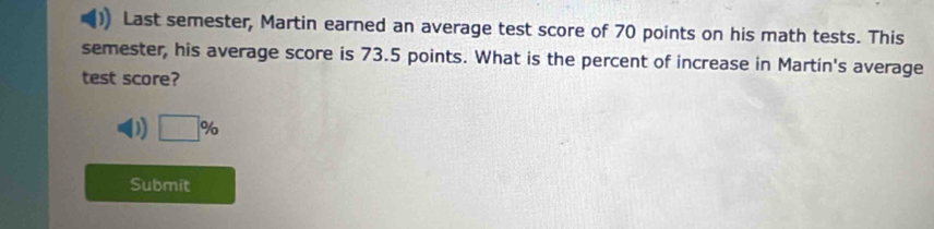 Last semester, Martin earned an average test score of 70 points on his math tests. This 
semester, his average score is 73.5 points. What is the percent of increase in Martin's average 
test score? 
D □ %
Submit