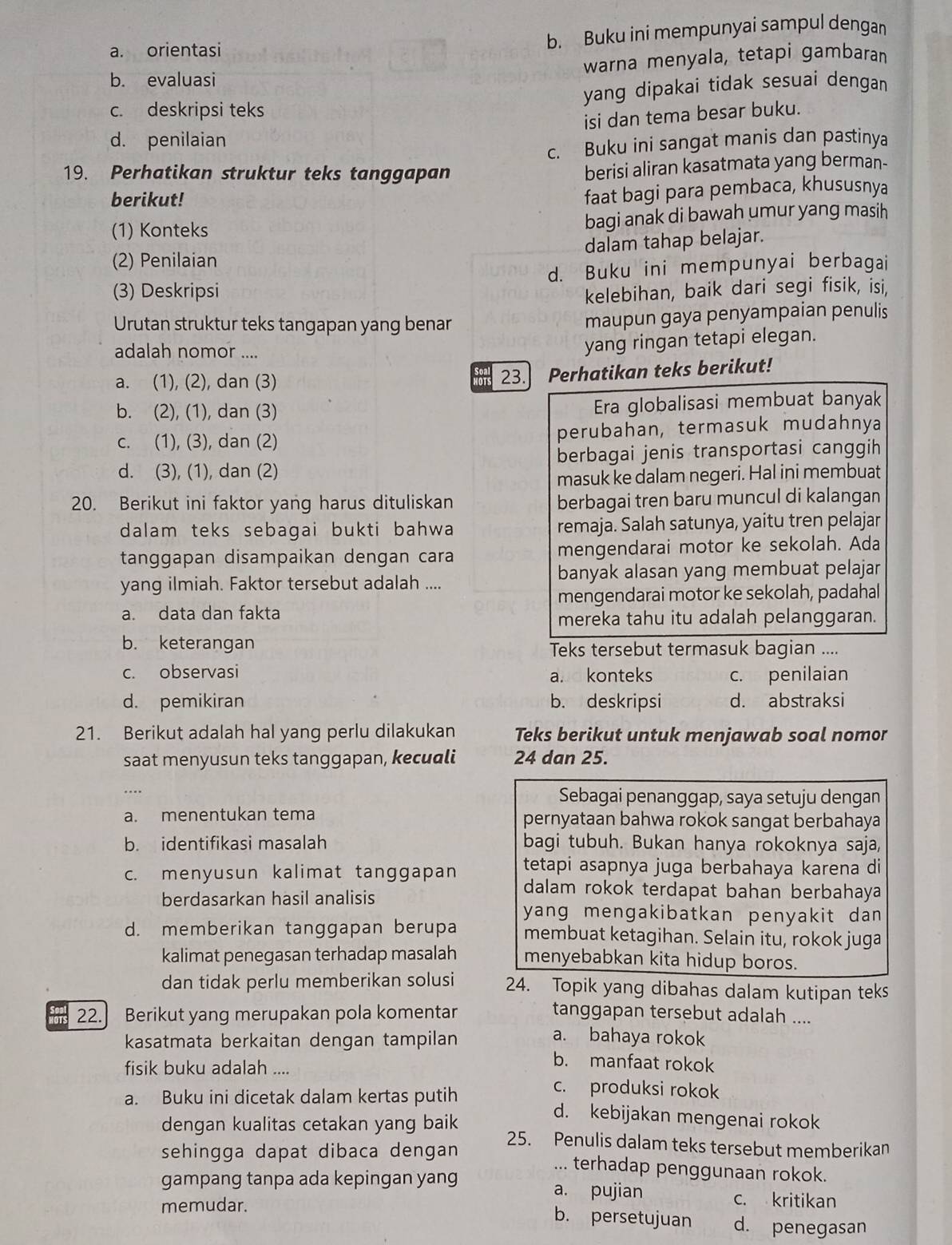 a. orientasi b. Buku ini mempunyai sampul dengan
b. evaluasi warna menyala, tetapi gambaran
c. deskripsi teks yang dipakai tidak sesuai dengan.
isi dan tema besar buku.
d. penilaian
c. Buku ini sangat manis dan pastinya
19. Perhatikan struktur teks tanggapan
berisi aliran kasatmata yang berman-
berikut!
faat bagi para pembaca, khususnya
(1) Konteks bagi anak di bawah umur yang masih
dalam tahap belajar.
(2) Penilaian
(3) Deskripsi d. Buku ini mempunyai berbagai
kelebihan, baik dari segi fisik, isi,
Urutan struktur teks tangapan yang benar
maupun gaya penyampaian penulis
adalah nomor ....
yang ringan tetapi elegan.
a. (1), (2), dan (3)
23. Perhatikan teks berikut!
b. (2), (1), dan (3) Era globalisasi membuat banyak
c. (1), (3), dan (2) perubahan, termasuk mudahnya
d. (3), (1), dan (2) berbagai jenis transportasi canggih
masuk ke dalam negeri. Hal ini membuat
20. Berikut ini faktor yang harus dituliskan berbagai tren baru muncul di kalangan
dalam teks sebagai bukti bahwa remaja. Salah satunya, yaitu tren pelajar
tanggapan disampaikan dengan cara mengendarai motor ke sekolah. Ada
yang ilmiah. Faktor tersebut adalah .... banyak alasan yang membuat pelajar
mengendarai motor ke sekolah, padahal
a. data dan fakta
mereka tahu itu adalah pelanggaran.
b. keterangan Teks tersebut termasuk bagian ....
c. observasi and konteks c. penilaian
d. pemikiran b. deskripsi d. abstraksi
21. Berikut adalah hal yang perlu dilakukan Teks berikut untuk menjawab soal nomor
saat menyusun teks tanggapan, kecuali 24 dan 25.
…
Sebagai penanggap, saya setuju dengan
a. menentukan tema pernyataan bahwa rokok sangat berbahaya
b. identifikasi masalah bagi tubuh. Bukan hanya rokoknya saja,
tetapi asapnya juga berbahaya karena di
c. menyusun kalimat tanggapan dalam rokok terdapat bahan berbahaya
berdasarkan hasil analisis
yang mengakibatkan penyakit dan 
d. memberikan tanggapan berupa membuat ketagihan. Selain itu, rokok juga
kalimat penegasan terhadap masalah menyebabkan kita hidup boros.
dan tidak perlu memberikan solusi 24. Topik yang dibahas dalam kutipan teks
22. Berikut yang merupakan pola komentar tanggapan tersebut adalah ....
kasatmata berkaitan dengan tampilan
a. bahaya rokok
fisik buku adalah ....
b. manfaat rokok
c. produksi rokok
a. Buku ini dicetak dalam kertas putih d. kebijakan mengenai rokok
dengan kualitas cetakan yang baik 25. Penulis dalam teks tersebut memberikan
sehingga dapat dibaca dengan ... terhadap penggunaan rokok.
gampang tanpa ada kepingan yang a. pujian
c. kritikan
memudar. b. persetujuan d. penegasan