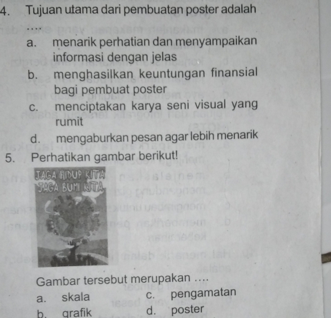 Tujuan utama dari pembuatan poster adalah
..
a. menarik perhatian dan menyampaikan
informasi dengan jelas
b. menghasilkan keuntungan finansial
bagi pembuat poster
c. menciptakan karya seni visual yang
rumit
d. mengaburkan pesan agar lebih menarik
5. Perhatikan gambar berikut!
Gambar tersebut merupakan ....
a. skala c. pengamatan
b. grafik d. poster