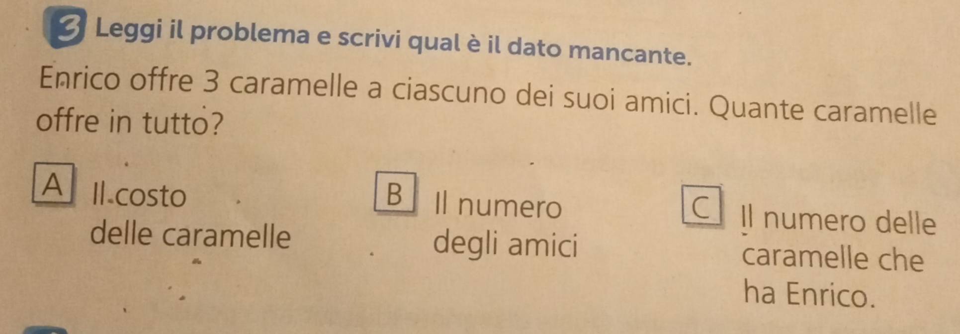 Leggi il problema e scrivi qual è il dato mancante.
Enrico offre 3 caramelle a ciascuno dei suoi amici. Quante caramelle
offre in tutto?
A Il.costo B Il numero Il numero delle
C
delle caramelle degli amici caramelle che
ha Enrico.