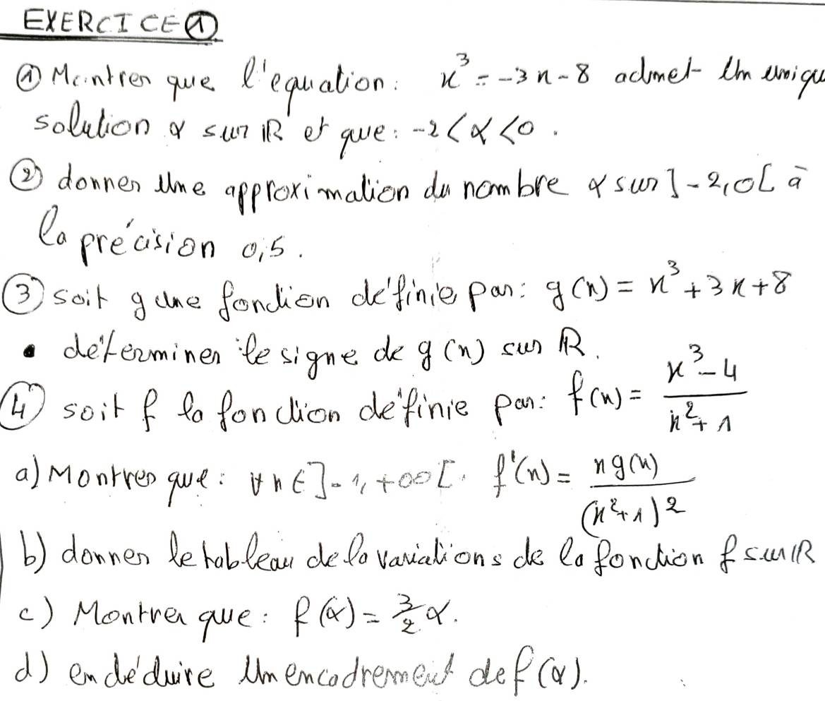 EXERCI CED 
①Hcarten que R'equation.
x^3=-3x-8 admel I'm eoiqu 
solution a sun RR er guve: -2 <0</tex>. 
② donnen lne approximation do nombre as sun]-2,0[ a 
Co precision o, 5. 
③ soir game fondien definie pan: g(x)=x^3+3x+8
delerminen te signe do g(x) sun p 
4 soir f to fonclion definie pan: f(x)= (x^3-4)/x^2+1 
a) monrren que. forall x∈ ]-1,+∈fty [ f'(x)=frac xg(x)(x^2+1)^2
b) donnen be hablea delo vanuations de lo fonction fsunlR 
() Monrven gue: f(alpha )= 3/2 alpha. 
d) endedure Umencodremend de f(alpha ).