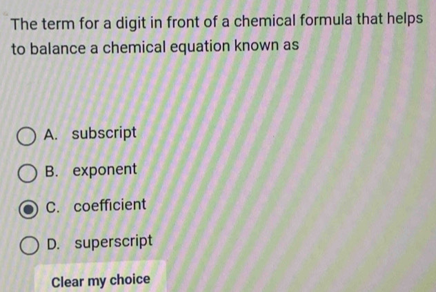 The term for a digit in front of a chemical formula that helps
to balance a chemical equation known as
A. subscript
B. exponent
C. coefficient
D. superscript
Clear my choice