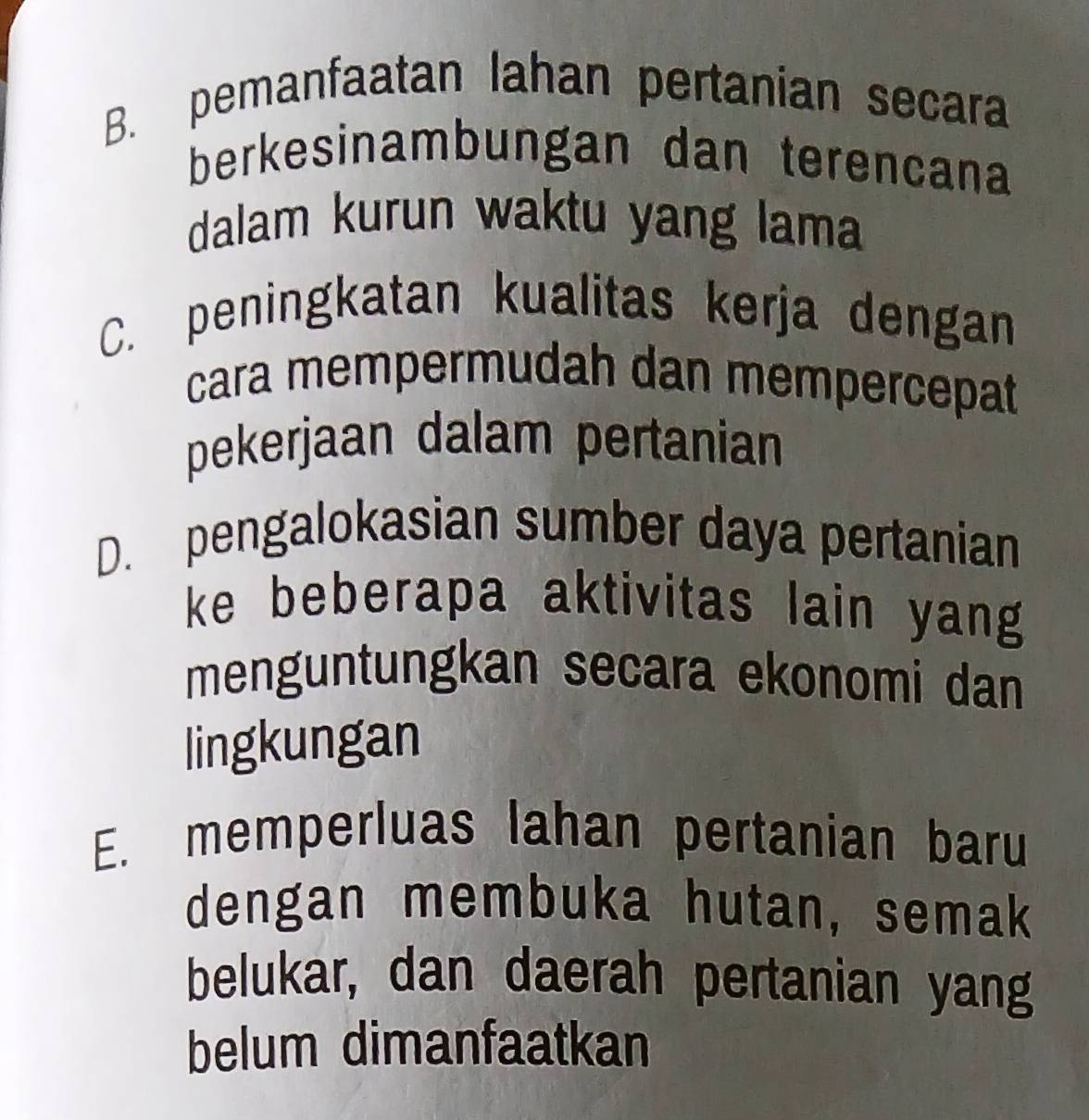 B. pemanfaatan lahan pertanian secara
berkesinambungan dan terencana
dalam kurun waktu yang lama
C. peningkatan kualitas kerja dengan
cara mempermudah dan mempercepat
pekerjaan dalam pertanian
D. pengalokasian sumber daya pertanian
ke beberapa aktivitas lain yang
menguntungkan secara ekonomi dan
lingkungan
E. memperluas lahan pertanian baru
dengan membuka hutan, semak
belukar, dan daerah pertanian yang
belum dimanfaatkan