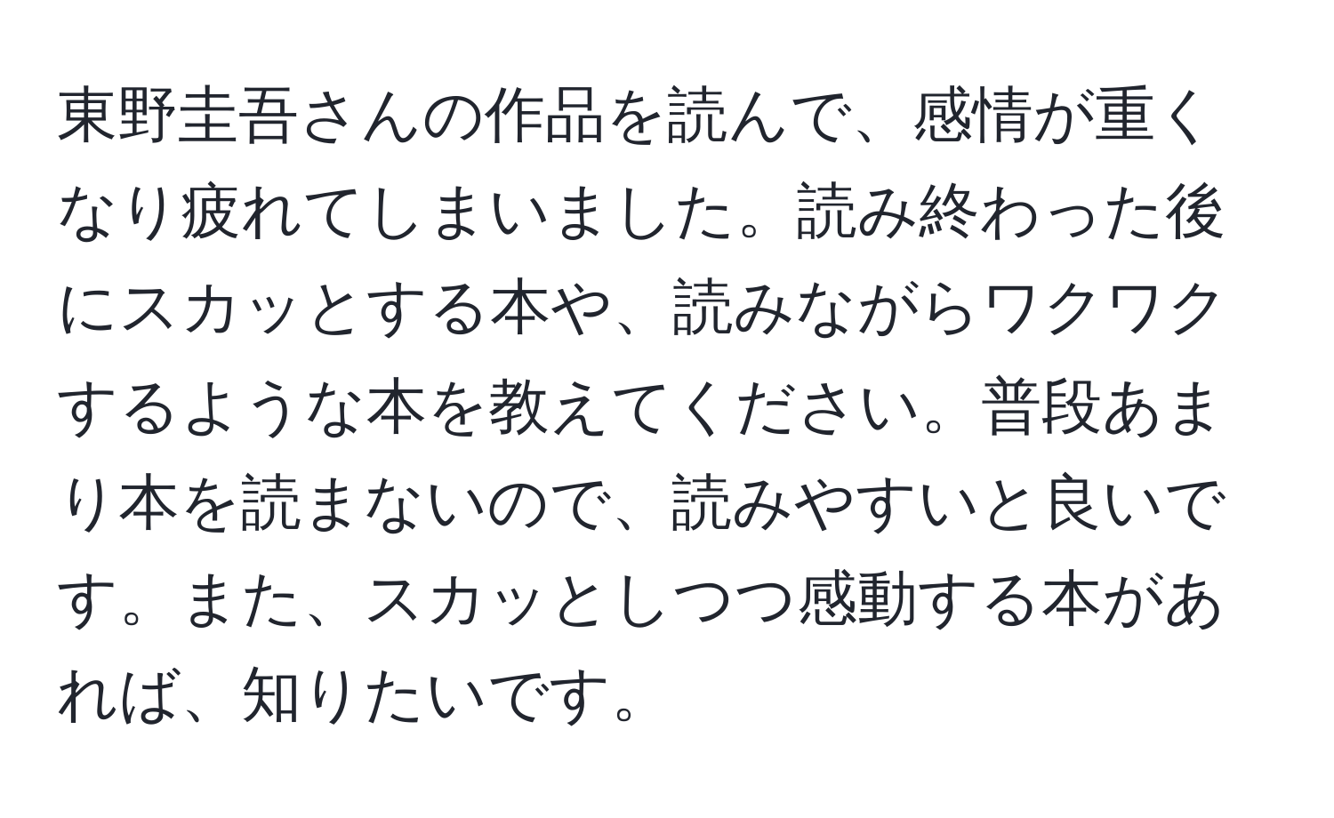 東野圭吾さんの作品を読んで、感情が重くなり疲れてしまいました。読み終わった後にスカッとする本や、読みながらワクワクするような本を教えてください。普段あまり本を読まないので、読みやすいと良いです。また、スカッとしつつ感動する本があれば、知りたいです。