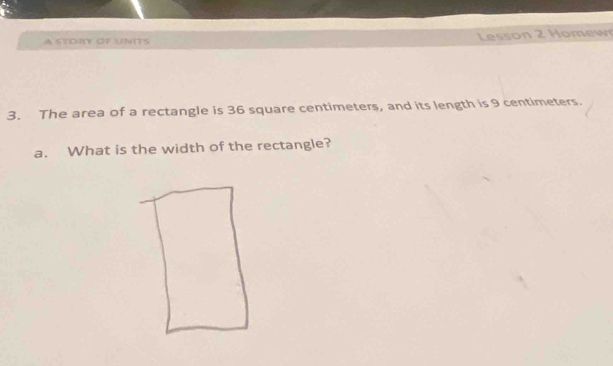 A STORY OF UNITS Lesson 2 Homew 
3. The area of a rectangle is 36 square centimeters, and its length is 9 centimeters. 
a. What is the width of the rectangle?