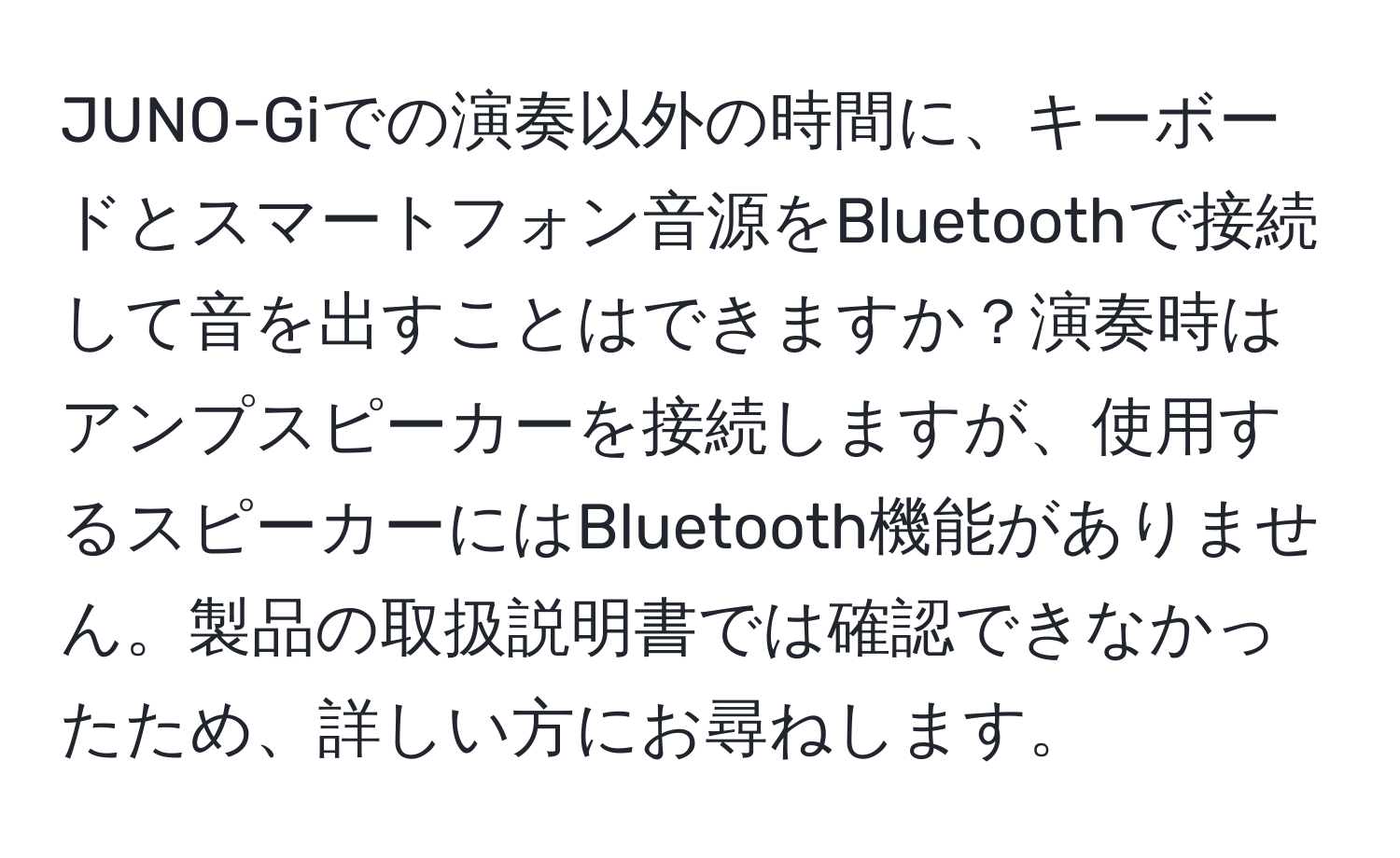 JUNO-Giでの演奏以外の時間に、キーボードとスマートフォン音源をBluetoothで接続して音を出すことはできますか？演奏時はアンプスピーカーを接続しますが、使用するスピーカーにはBluetooth機能がありません。製品の取扱説明書では確認できなかったため、詳しい方にお尋ねします。