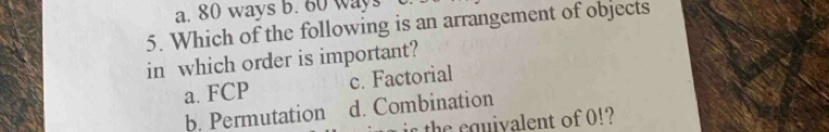 a. 80 ways b. 60 ways
5. Which of the following is an arrangement of objects
in which order is important?
a. FCP c. Factorial
b. Permutation d. Combination
is the equivalent of 0!?